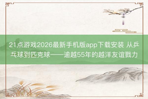 21点游戏2026最新手机版app下载安装 从乒乓球到匹克球——逾越55年的越洋友谊戮力