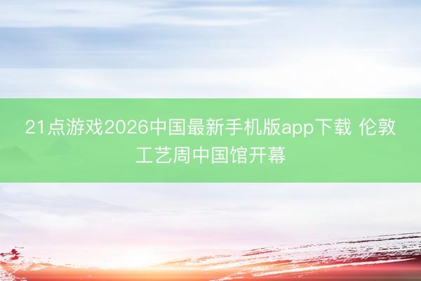 21点游戏2026中国最新手机版app下载 伦敦工艺周中国馆开幕