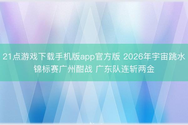21点游戏下载手机版app官方版 2026年宇宙跳水锦标赛广州酣战 广东队连斩两金