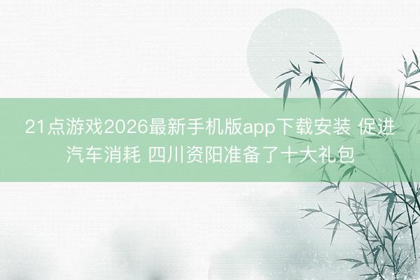 21点游戏2026最新手机版app下载安装 促进汽车消耗 四川资阳准备了十大礼包