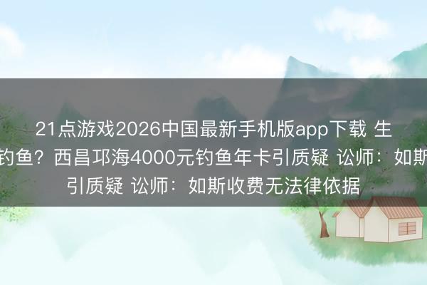 21点游戏2026中国最新手机版app下载 生态照应一经高价钓鱼？西昌邛海4000元钓鱼年卡引质疑 讼师：如斯收费无法律依据