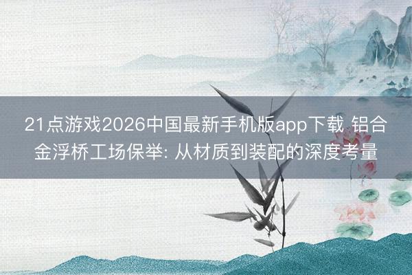 21点游戏2026中国最新手机版app下载 铝合金浮桥工场保举: 从材质到装配的深度考量