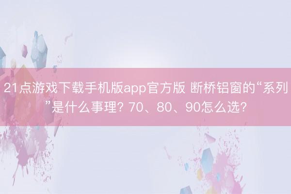 21点游戏下载手机版app官方版 断桥铝窗的“系列”是什么事理? 70、80、90怎么选?