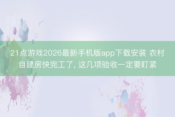 21点游戏2026最新手机版app下载安装 农村自建房快完工了， 这几项验收一定要盯紧
