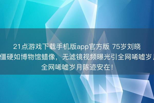 21点游戏下载手机版app官方版 75岁刘晓庆商演面部僵硬如博物馆蜡像，无滤镜视频曝光引全网唏嘘岁月陈迹安在！