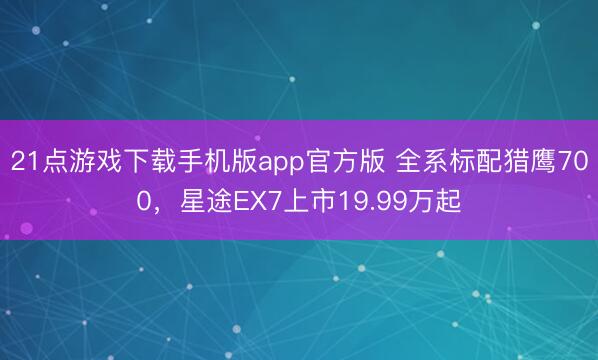 21点游戏下载手机版app官方版 全系标配猎鹰700，星途EX7上市19.99万起