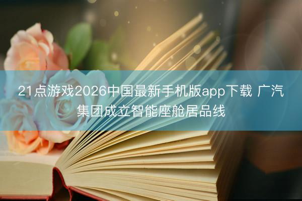 21点游戏2026中国最新手机版app下载 广汽集团成立智能座舱居品线