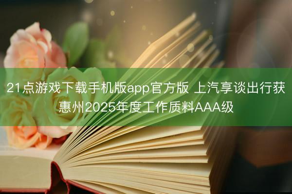 21点游戏下载手机版app官方版 上汽享谈出行获惠州2025年度工作质料AAA级