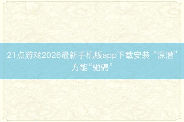 21点游戏2026最新手机版app下载安装 “深潜”方能“驰骋”