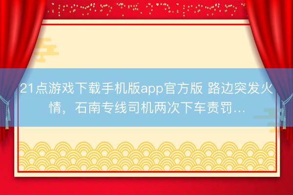 21点游戏下载手机版app官方版 路边突发火情，石南专线司机两次下车责罚…