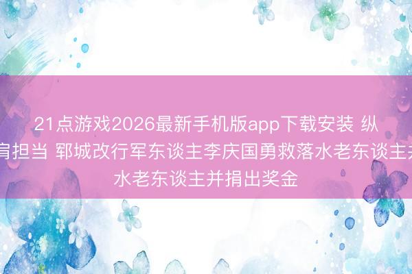 21点游戏2026最新手机版app下载安装 纵身一跃 铁肩担当 郓城改行军东谈主李庆国勇救落水老东谈主并捐出奖金