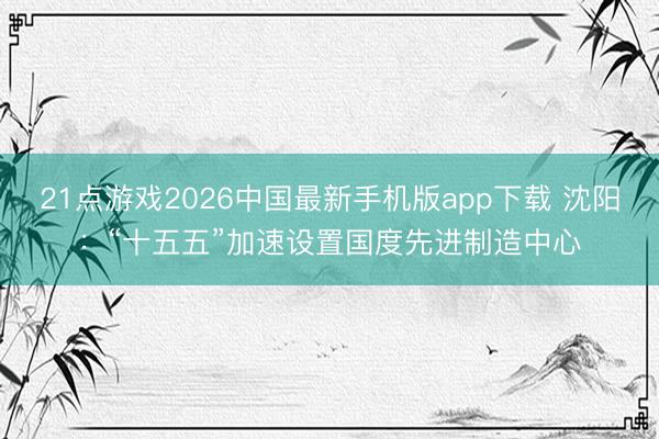 21点游戏2026中国最新手机版app下载 沈阳：“十五五”加速设置国度先进制造中心