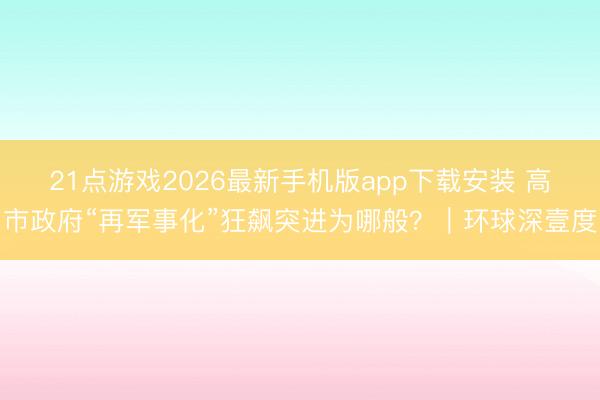 21点游戏2026最新手机版app下载安装 高市政府“再军事化”狂飙突进为哪般？｜环球深壹度