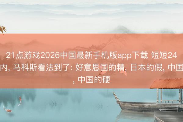 21点游戏2026中国最新手机版app下载 短短24小时内， 马科斯看法到了: 好意思国的精， 日本的假， 中国的硬