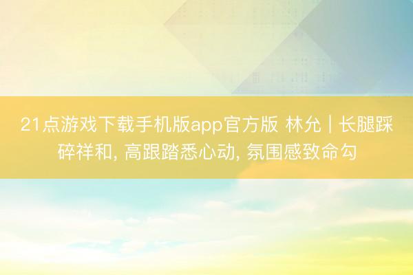 21点游戏下载手机版app官方版 林允 | 长腿踩碎祥和， 高跟踏悉心动，<a href=